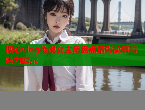 糖心vlog传媒女主角盘点精彩故事与魅力展示