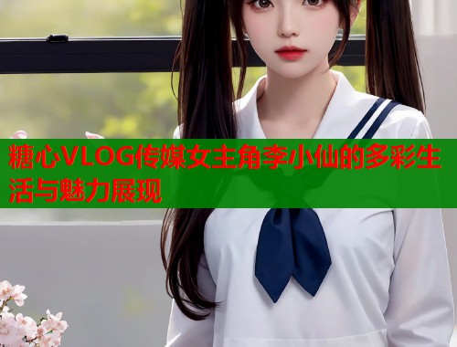 糖心VLOG传媒女主角李小仙的多彩生活与魅力展现