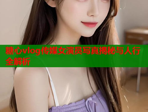 糖心vlog传媒女演员写真揭秘与人行全解析
