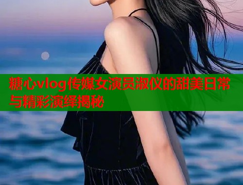 糖心vlog传媒女演员淑仪的甜美日常与精彩演绎揭秘