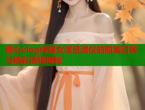 糖心vlog传媒女演员淑仪的甜美日常与精彩演绎揭秘