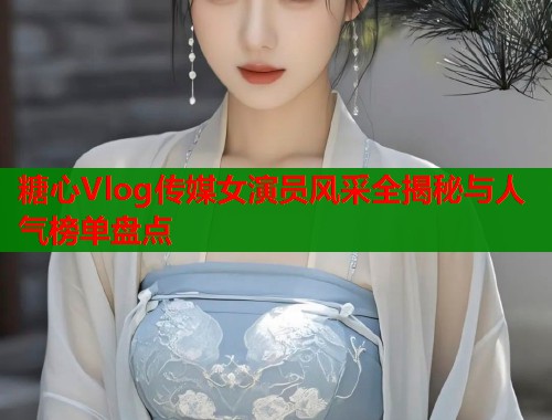 糖心Vlog传媒女演员风采全揭秘与人气榜单盘点