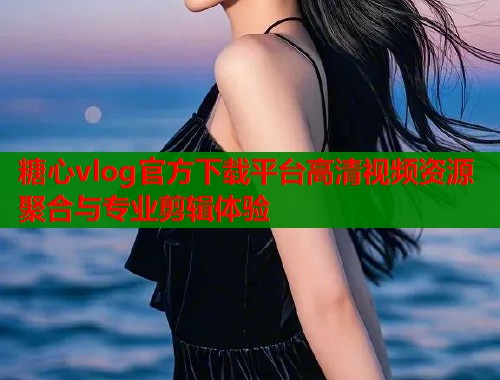 糖心vlog官方下载平台高清视频资源聚合与专业剪辑体验
