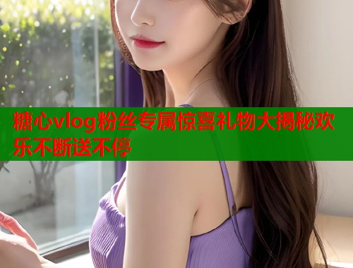 糖心vlog粉丝专属惊喜礼物大揭秘欢乐不断送不停