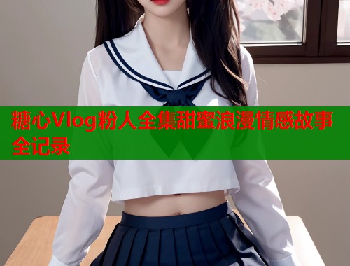 糖心Vlog粉人全集甜蜜浪漫情感故事全记录