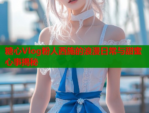 糖心Vlog粉人西施的浪漫日常与甜蜜心事揭秘