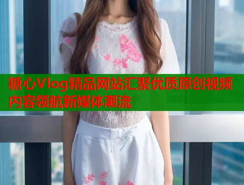 糖心Vlog精品网站汇聚优质原创视频内容领航新媒体潮流