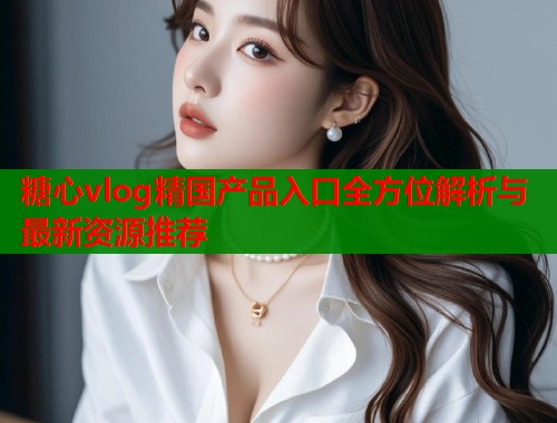 糖心vlog精国产品入口全方位解析与最新资源推荐