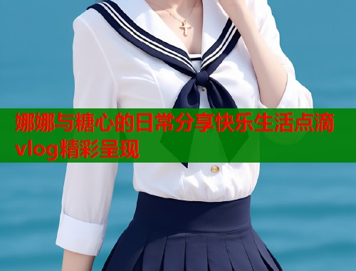 娜娜与糖心的日常分享快乐生活点滴vlog精彩呈现