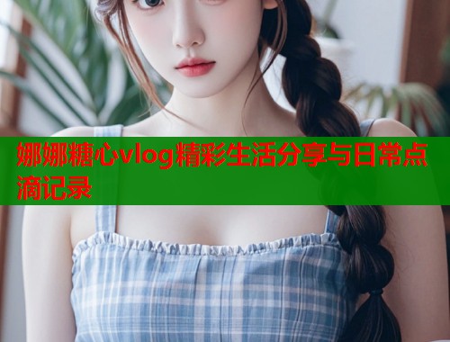 娜娜糖心vlog精彩生活分享与日常点滴记录
