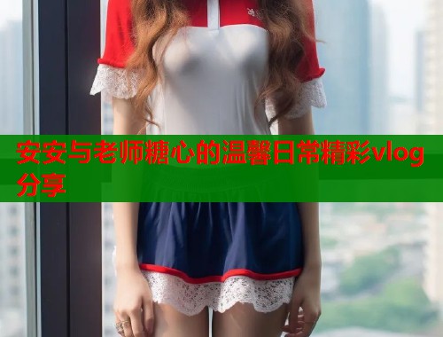 安安与老师糖心的温馨日常精彩vlog分享