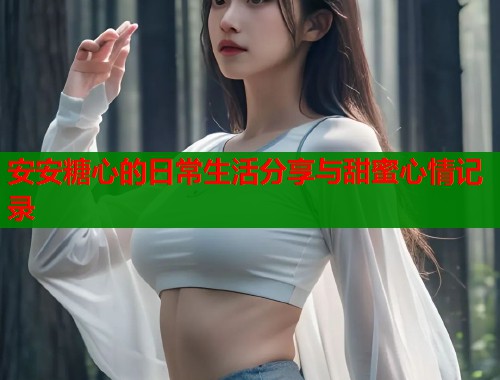 安安糖心的日常生活分享与甜蜜心情记录