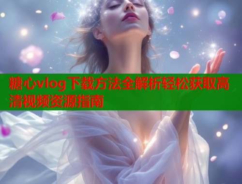 糖心vlog下载方法全解析轻松获取高清视频资源指南