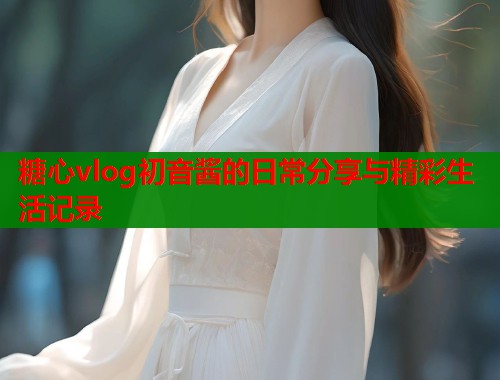 糖心vlog初音酱的日常分享与精彩生活记录