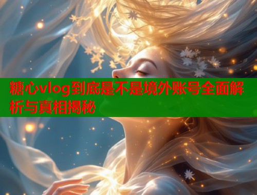 糖心vlog到底是不是境外账号全面解析与真相揭秘