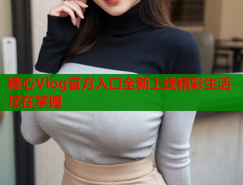 糖心Vlog官方入口全新上线精彩生活尽在掌握