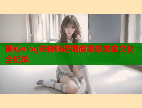 糖心vlog带你畅游湖南美景美食文化全纪录