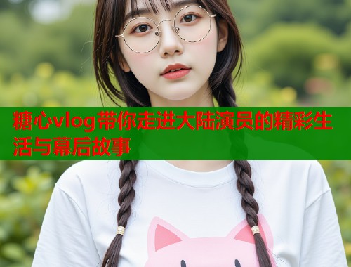 糖心vlog带你走进大陆演员的精彩生活与幕后故事