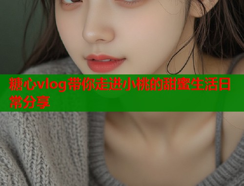 糖心vlog带你走进小桃的甜蜜生活日常分享