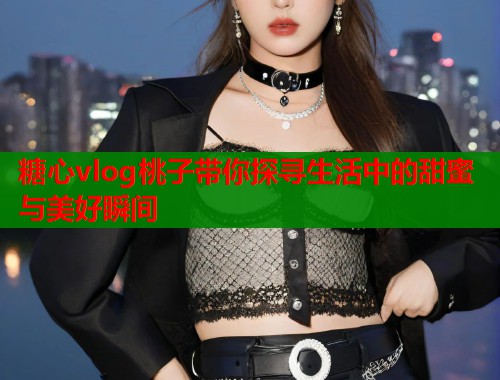 糖心vlog桃子带你探寻生活中的甜蜜与美好瞬间