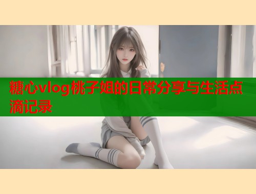 糖心vlog桃子姐的日常分享与生活点滴记录