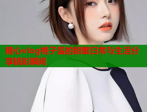 糖心vlog桃子酱的甜蜜日常与生活分享精彩瞬间