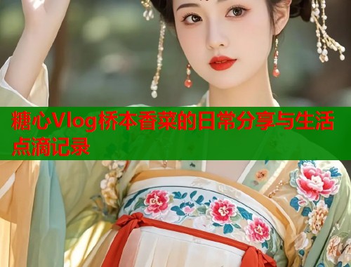 糖心Vlog桥本香菜的日常分享与生活点滴记录