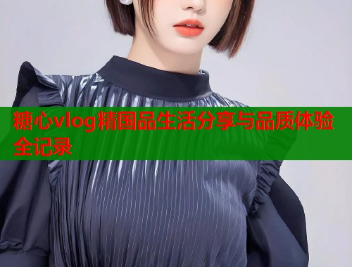 糖心vlog精国品生活分享与品质体验全记录