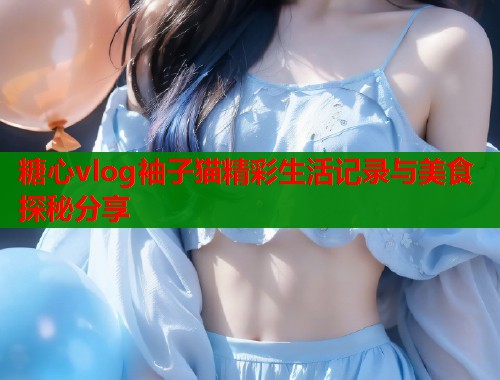 糖心vlog袖子猫精彩生活记录与美食探秘分享