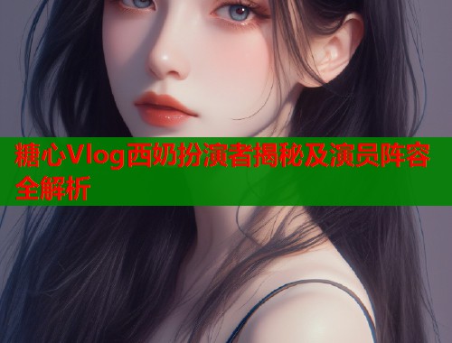 糖心Vlog西奶扮演者揭秘及演员阵容全解析