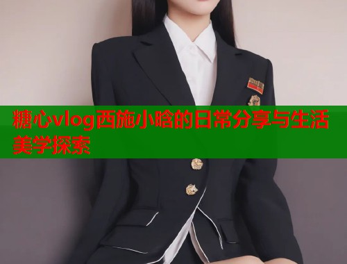 糖心vlog西施小晗的日常分享与生活美学探索