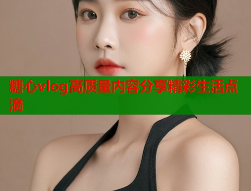 糖心vlog高质量内容分享精彩生活点滴