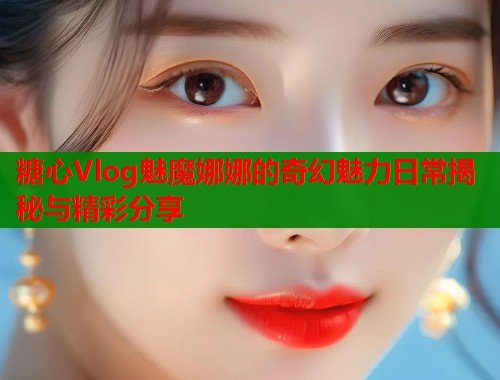 糖心Vlog魅魔娜娜的奇幻魅力日常揭秘与精彩分享