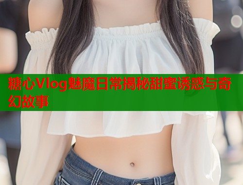 糖心Vlog魅魔日常揭秘甜蜜诱惑与奇幻故事