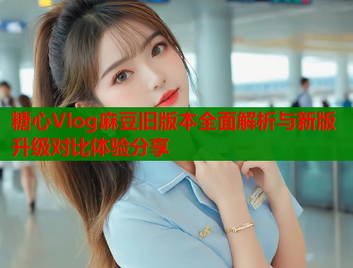 糖心Vlog麻豆旧版本全面解析与新版升级对比体验分享