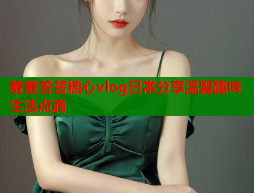 羞羞答答糖心vlog日常分享温馨趣味生活点滴