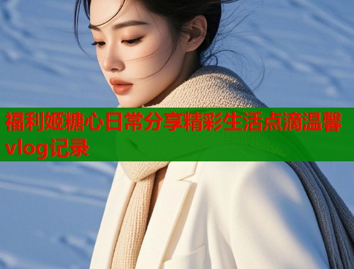 福利姬糖心日常分享精彩生活点滴温馨vlog记录