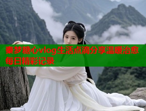 秦梦糖心vlog生活点滴分享温暖治愈每日精彩记录