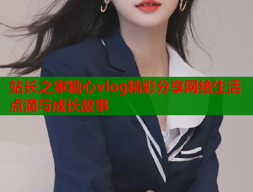 站长之家糖心vlog精彩分享网络生活点滴与成长故事