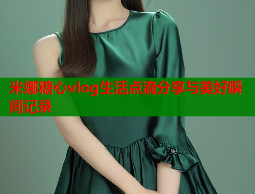 米娜糖心vlog生活点滴分享与美好瞬间记录