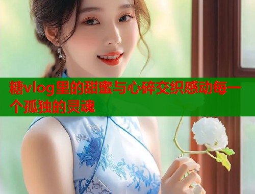 糖vlog里的甜蜜与心碎交织感动每一个孤独的灵魂