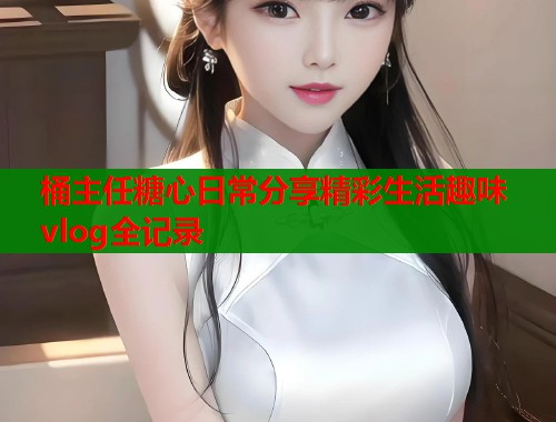 桶主任糖心日常分享精彩生活趣味vlog全记录