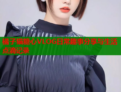 橘子猫糖心VLOG日常趣事分享与生活点滴记录