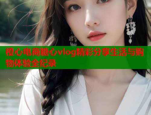 橙心电商糖心vlog精彩分享生活与购物体验全纪录