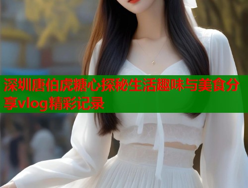 深圳唐伯虎糖心探秘生活趣味与美食分享vlog精彩记录