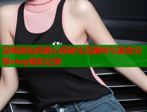 深圳唐伯虎糖心探秘生活趣味与美食分享vlog精彩记录