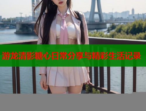游龙清影糖心日常分享与精彩生活记录