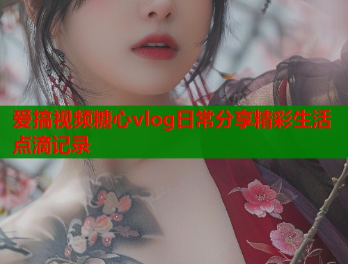 爱搞视频糖心vlog日常分享精彩生活点滴记录