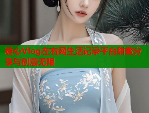糖心Vlog左右网生活记录平台甜蜜分享与创意无限