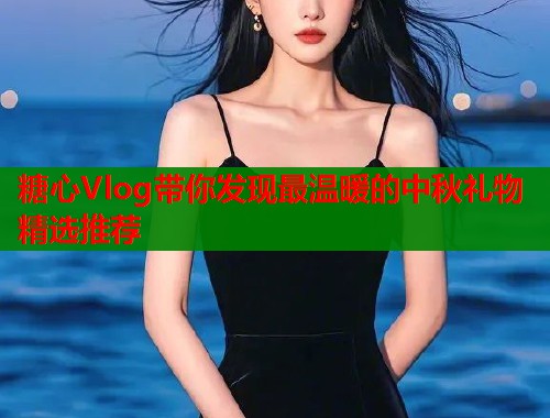 糖心Vlog带你发现最温暖的中秋礼物精选推荐